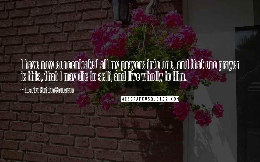 Charles Haddon Spurgeon Quotes: I have now concentrated all my prayers into one, and that one prayer is this, that I may die to self, and live wholly to Him.