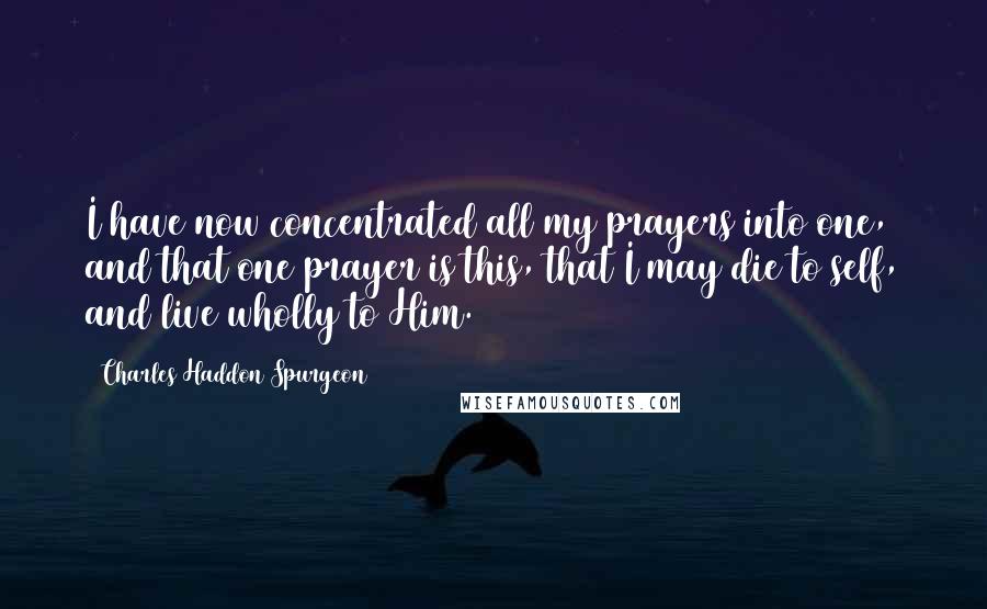 Charles Haddon Spurgeon Quotes: I have now concentrated all my prayers into one, and that one prayer is this, that I may die to self, and live wholly to Him.