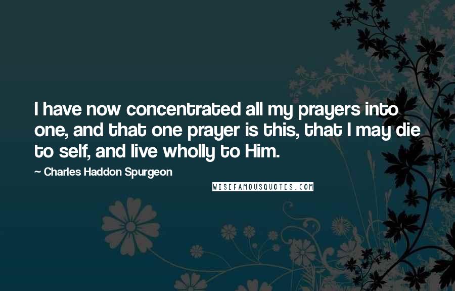 Charles Haddon Spurgeon Quotes: I have now concentrated all my prayers into one, and that one prayer is this, that I may die to self, and live wholly to Him.