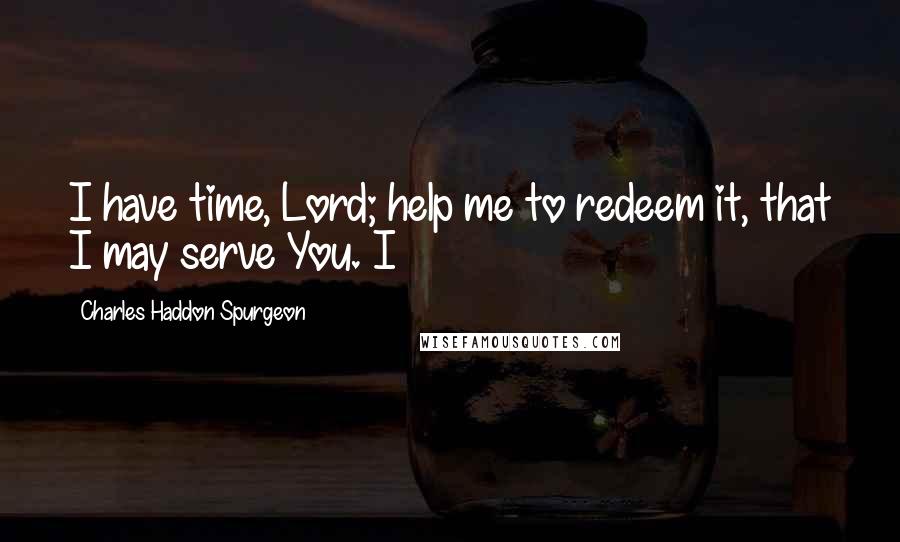 Charles Haddon Spurgeon Quotes: I have time, Lord; help me to redeem it, that I may serve You. I