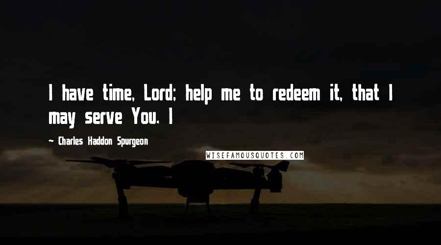 Charles Haddon Spurgeon Quotes: I have time, Lord; help me to redeem it, that I may serve You. I