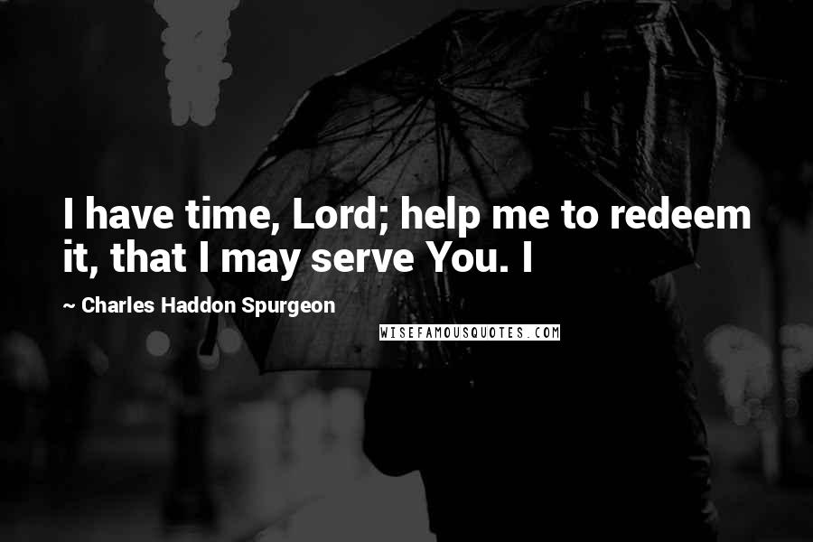 Charles Haddon Spurgeon Quotes: I have time, Lord; help me to redeem it, that I may serve You. I