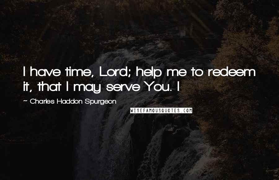 Charles Haddon Spurgeon Quotes: I have time, Lord; help me to redeem it, that I may serve You. I