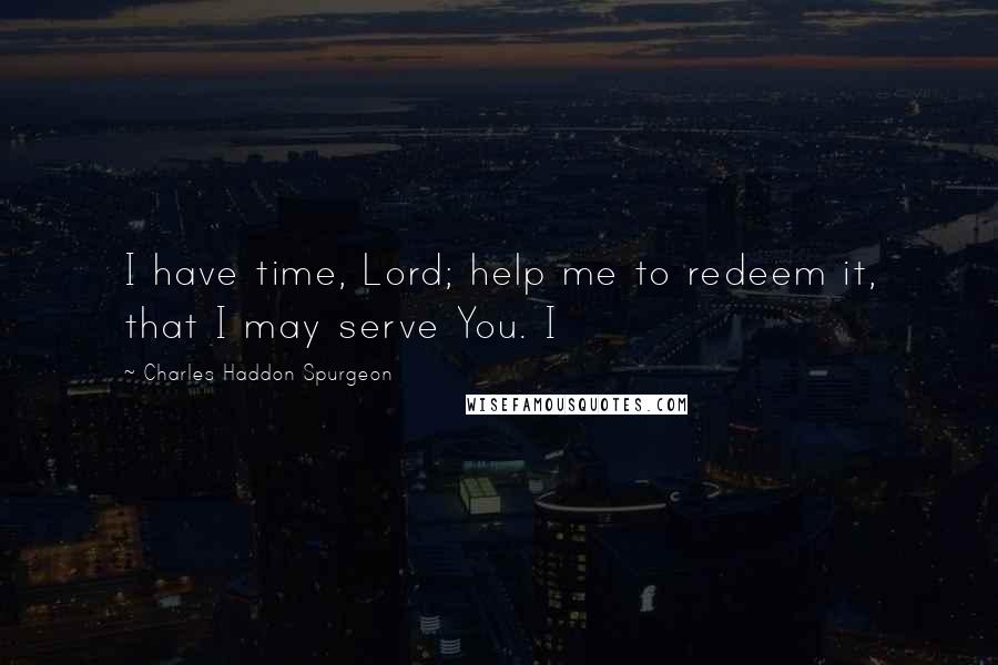 Charles Haddon Spurgeon Quotes: I have time, Lord; help me to redeem it, that I may serve You. I