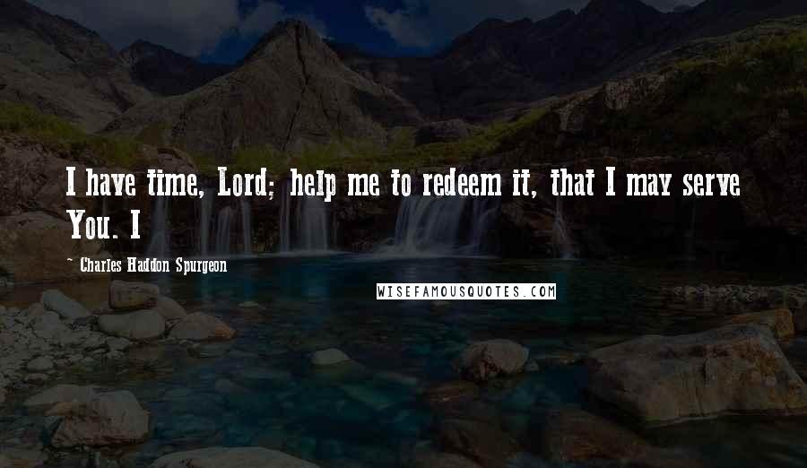 Charles Haddon Spurgeon Quotes: I have time, Lord; help me to redeem it, that I may serve You. I