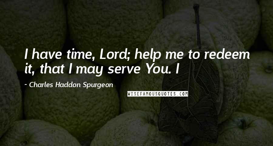 Charles Haddon Spurgeon Quotes: I have time, Lord; help me to redeem it, that I may serve You. I