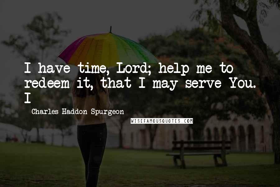 Charles Haddon Spurgeon Quotes: I have time, Lord; help me to redeem it, that I may serve You. I