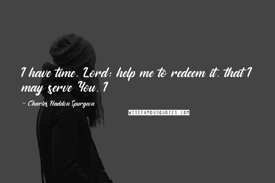 Charles Haddon Spurgeon Quotes: I have time, Lord; help me to redeem it, that I may serve You. I