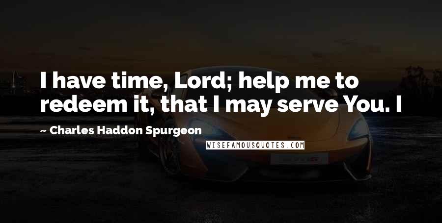 Charles Haddon Spurgeon Quotes: I have time, Lord; help me to redeem it, that I may serve You. I