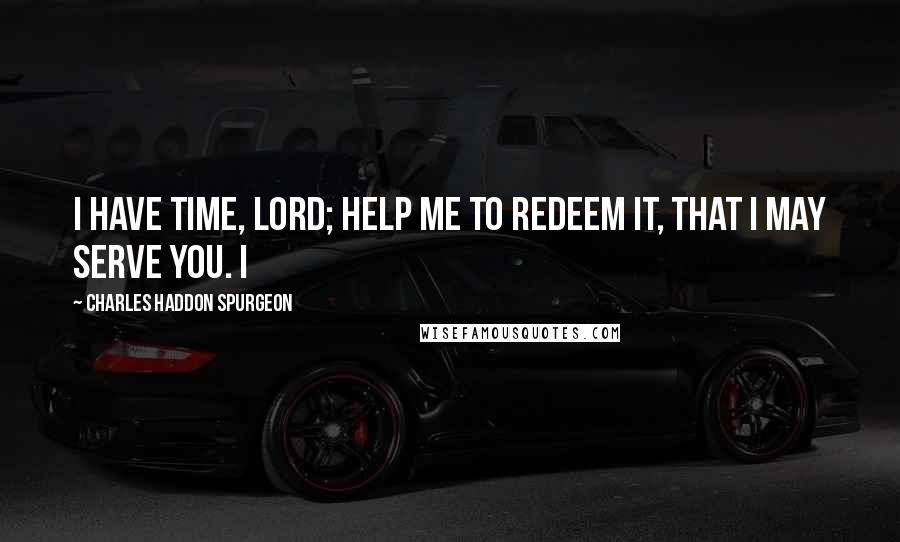 Charles Haddon Spurgeon Quotes: I have time, Lord; help me to redeem it, that I may serve You. I