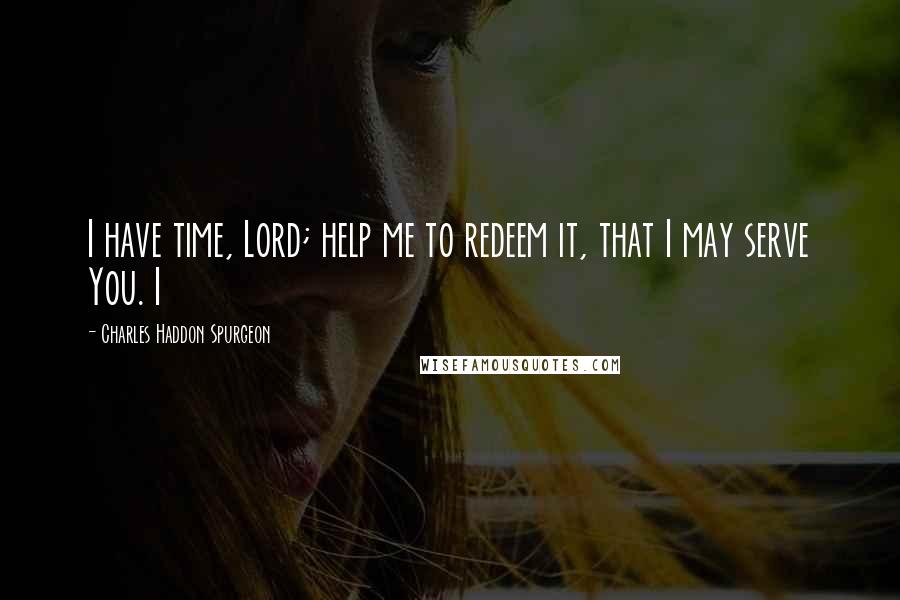 Charles Haddon Spurgeon Quotes: I have time, Lord; help me to redeem it, that I may serve You. I