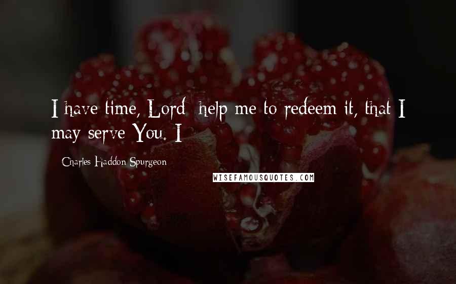 Charles Haddon Spurgeon Quotes: I have time, Lord; help me to redeem it, that I may serve You. I