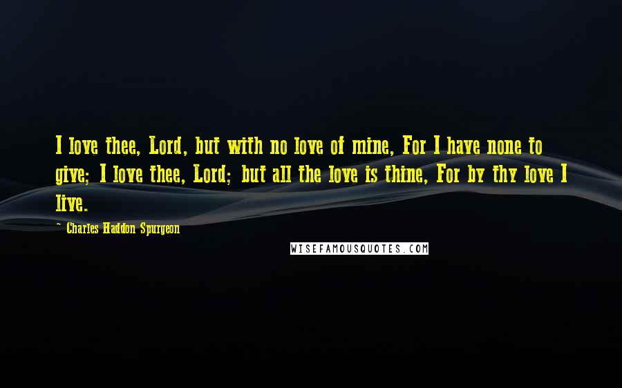 Charles Haddon Spurgeon Quotes: I love thee, Lord, but with no love of mine, For I have none to give; I love thee, Lord; but all the love is thine, For by thy love I live.