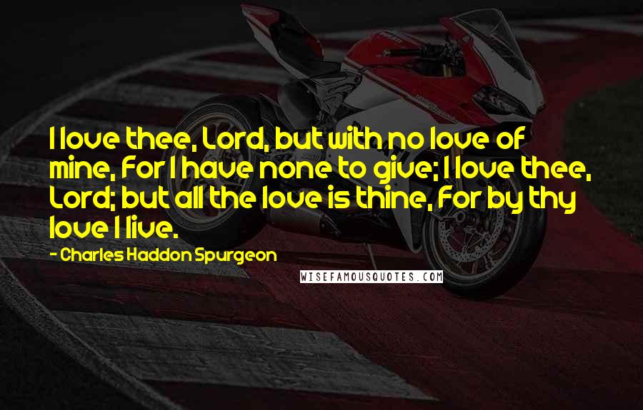 Charles Haddon Spurgeon Quotes: I love thee, Lord, but with no love of mine, For I have none to give; I love thee, Lord; but all the love is thine, For by thy love I live.