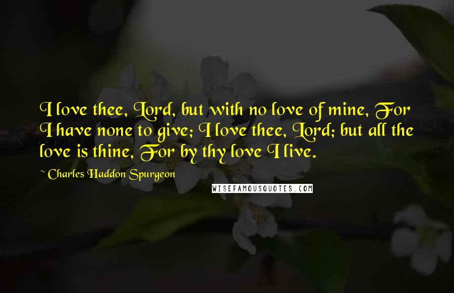 Charles Haddon Spurgeon Quotes: I love thee, Lord, but with no love of mine, For I have none to give; I love thee, Lord; but all the love is thine, For by thy love I live.