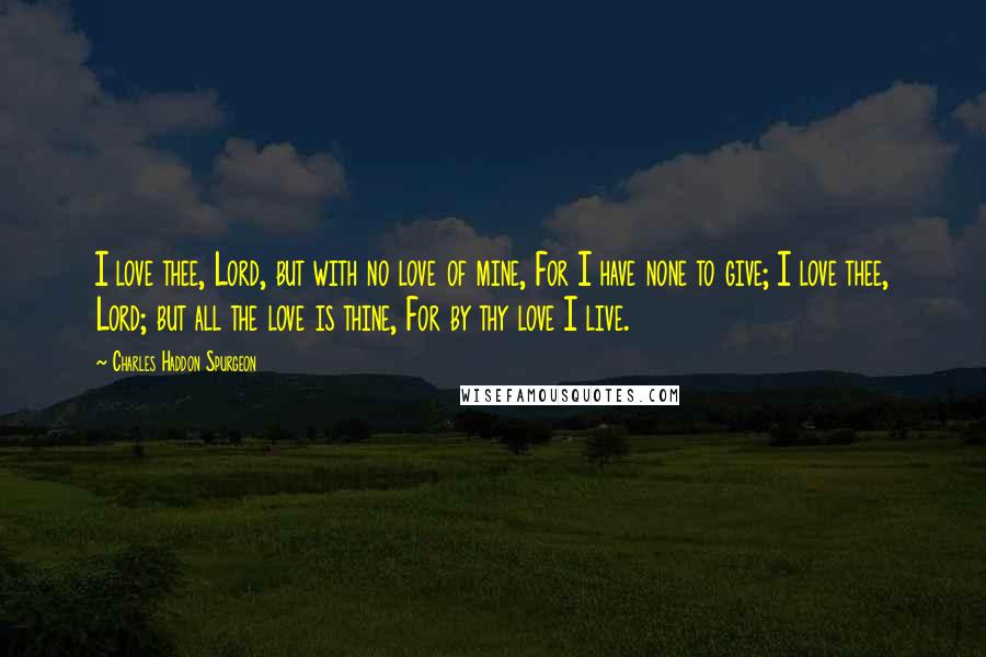 Charles Haddon Spurgeon Quotes: I love thee, Lord, but with no love of mine, For I have none to give; I love thee, Lord; but all the love is thine, For by thy love I live.