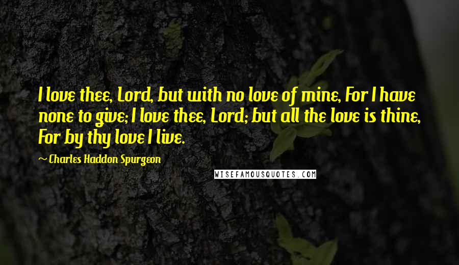 Charles Haddon Spurgeon Quotes: I love thee, Lord, but with no love of mine, For I have none to give; I love thee, Lord; but all the love is thine, For by thy love I live.