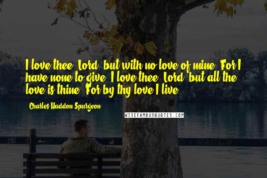 Charles Haddon Spurgeon Quotes: I love thee, Lord, but with no love of mine, For I have none to give; I love thee, Lord; but all the love is thine, For by thy love I live.