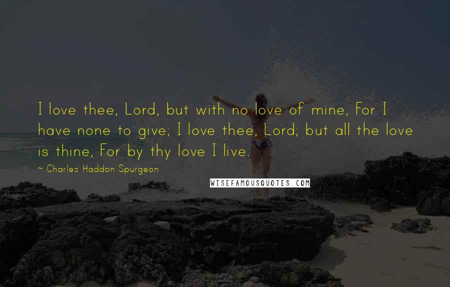 Charles Haddon Spurgeon Quotes: I love thee, Lord, but with no love of mine, For I have none to give; I love thee, Lord; but all the love is thine, For by thy love I live.