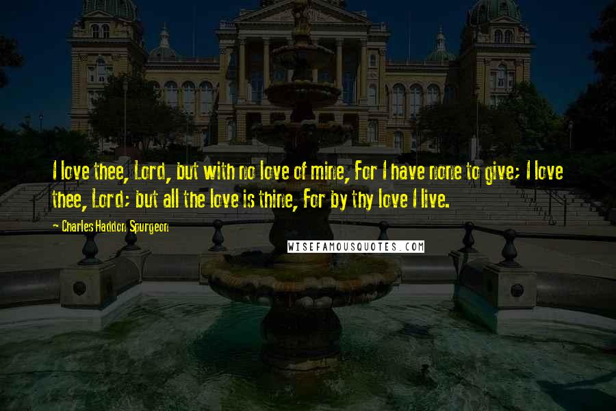 Charles Haddon Spurgeon Quotes: I love thee, Lord, but with no love of mine, For I have none to give; I love thee, Lord; but all the love is thine, For by thy love I live.