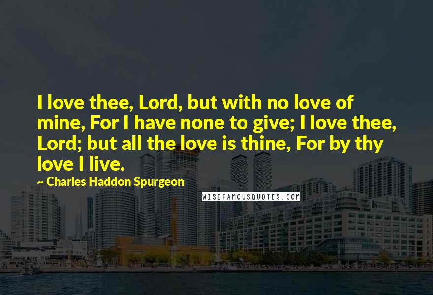 Charles Haddon Spurgeon Quotes: I love thee, Lord, but with no love of mine, For I have none to give; I love thee, Lord; but all the love is thine, For by thy love I live.