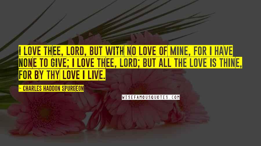 Charles Haddon Spurgeon Quotes: I love thee, Lord, but with no love of mine, For I have none to give; I love thee, Lord; but all the love is thine, For by thy love I live.