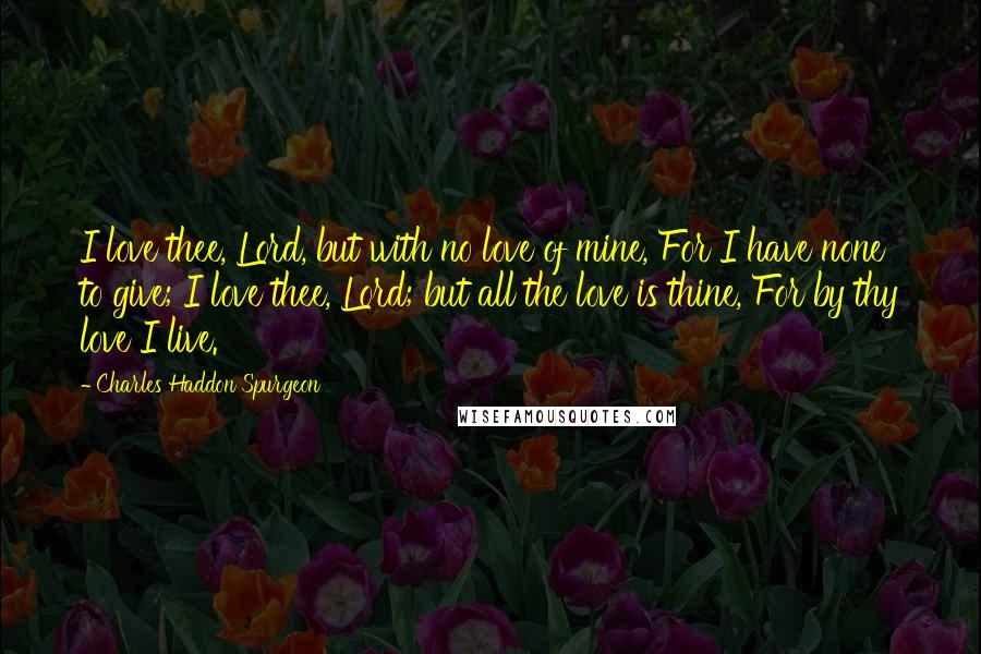 Charles Haddon Spurgeon Quotes: I love thee, Lord, but with no love of mine, For I have none to give; I love thee, Lord; but all the love is thine, For by thy love I live.