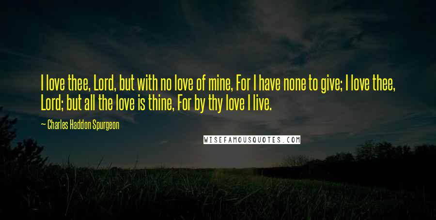 Charles Haddon Spurgeon Quotes: I love thee, Lord, but with no love of mine, For I have none to give; I love thee, Lord; but all the love is thine, For by thy love I live.