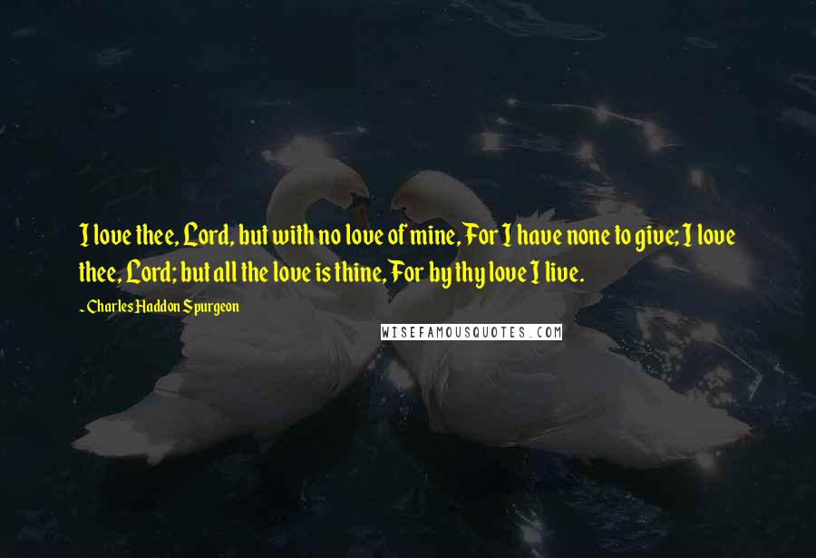 Charles Haddon Spurgeon Quotes: I love thee, Lord, but with no love of mine, For I have none to give; I love thee, Lord; but all the love is thine, For by thy love I live.