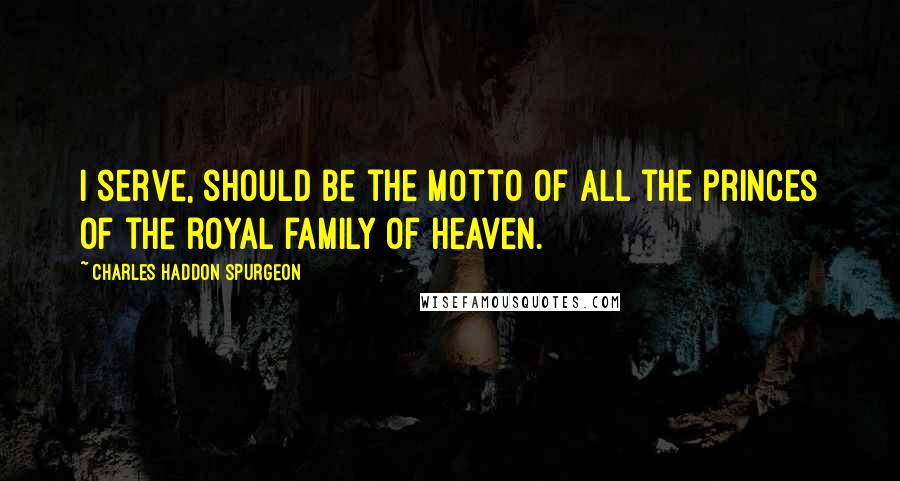 Charles Haddon Spurgeon Quotes: I serve, should be the motto of all the princes of the royal family of heaven.