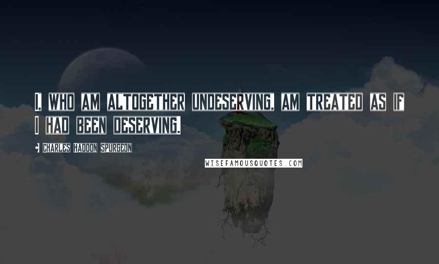 Charles Haddon Spurgeon Quotes: I, who am altogether undeserving, am treated as if I had been deserving.
