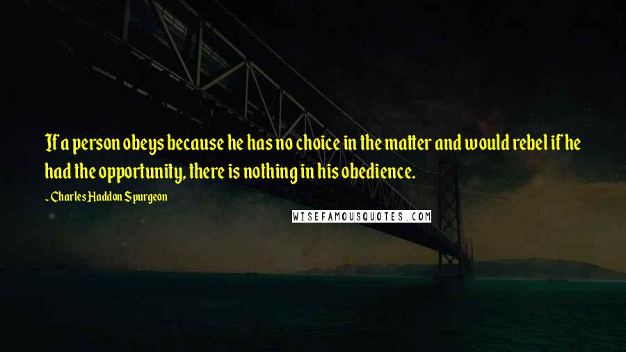 Charles Haddon Spurgeon Quotes: If a person obeys because he has no choice in the matter and would rebel if he had the opportunity, there is nothing in his obedience.