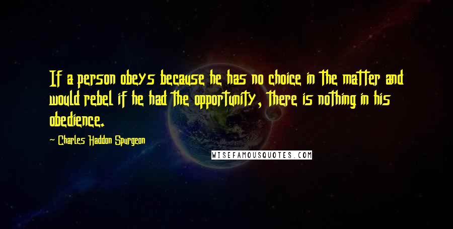 Charles Haddon Spurgeon Quotes: If a person obeys because he has no choice in the matter and would rebel if he had the opportunity, there is nothing in his obedience.