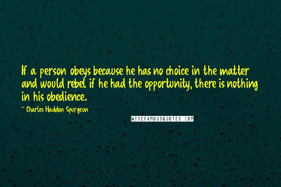 Charles Haddon Spurgeon Quotes: If a person obeys because he has no choice in the matter and would rebel if he had the opportunity, there is nothing in his obedience.