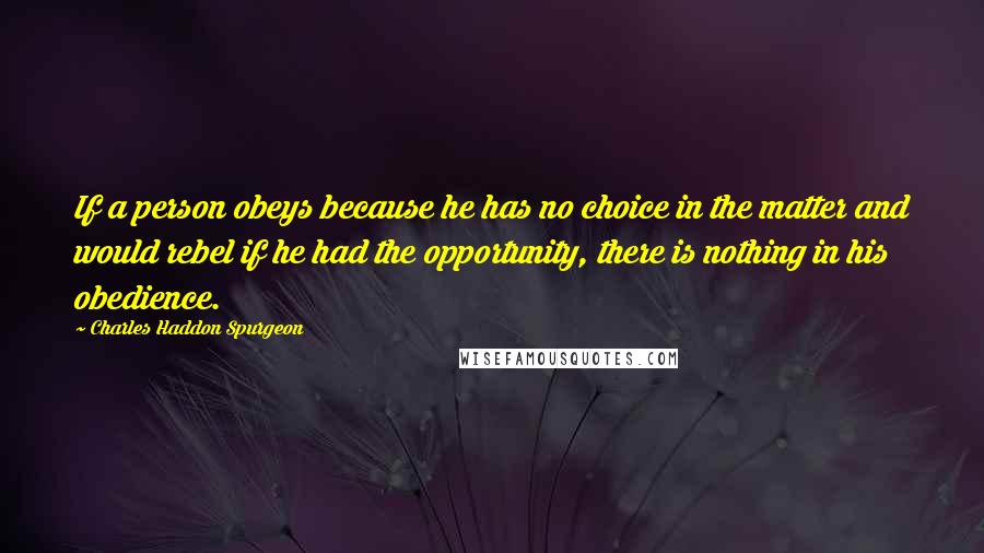 Charles Haddon Spurgeon Quotes: If a person obeys because he has no choice in the matter and would rebel if he had the opportunity, there is nothing in his obedience.