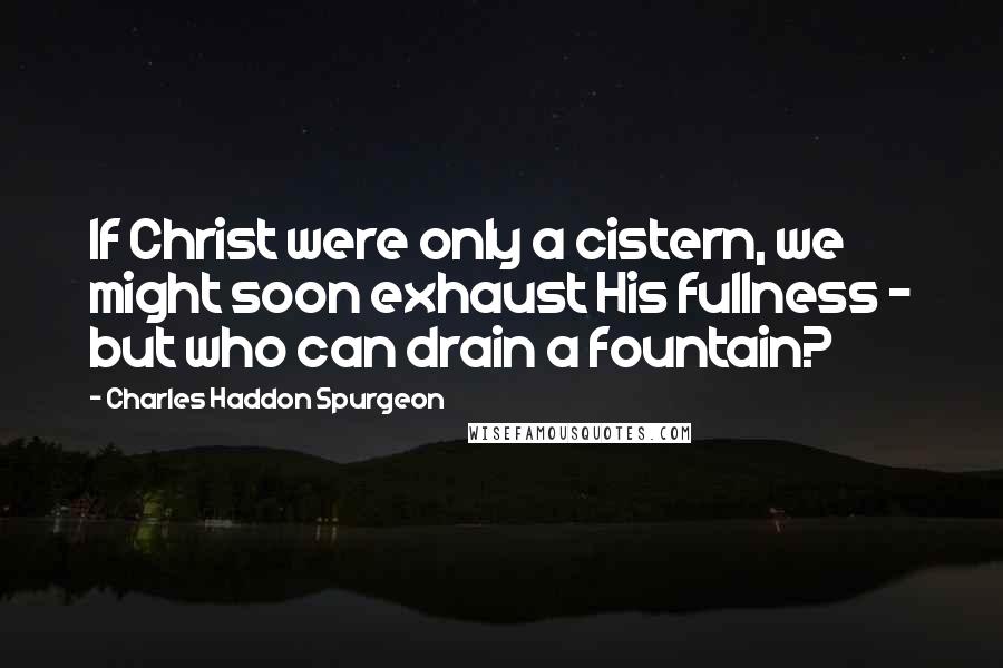 Charles Haddon Spurgeon Quotes: If Christ were only a cistern, we might soon exhaust His fullness - but who can drain a fountain?