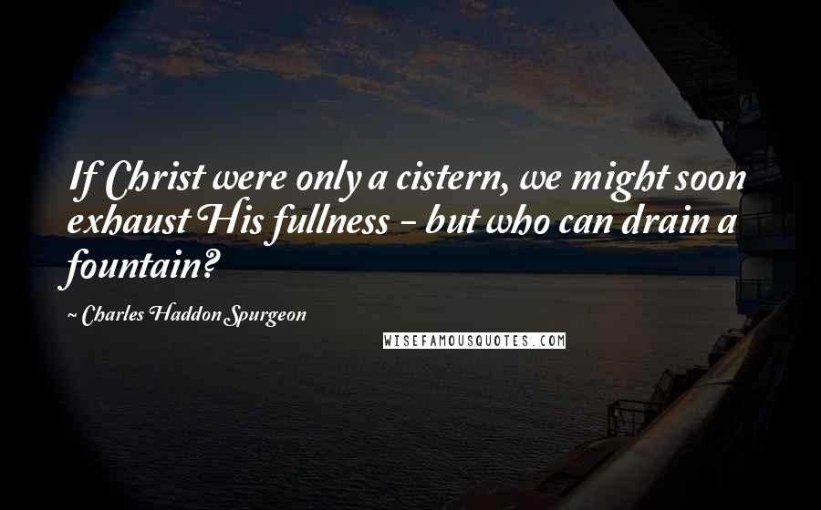 Charles Haddon Spurgeon Quotes: If Christ were only a cistern, we might soon exhaust His fullness - but who can drain a fountain?