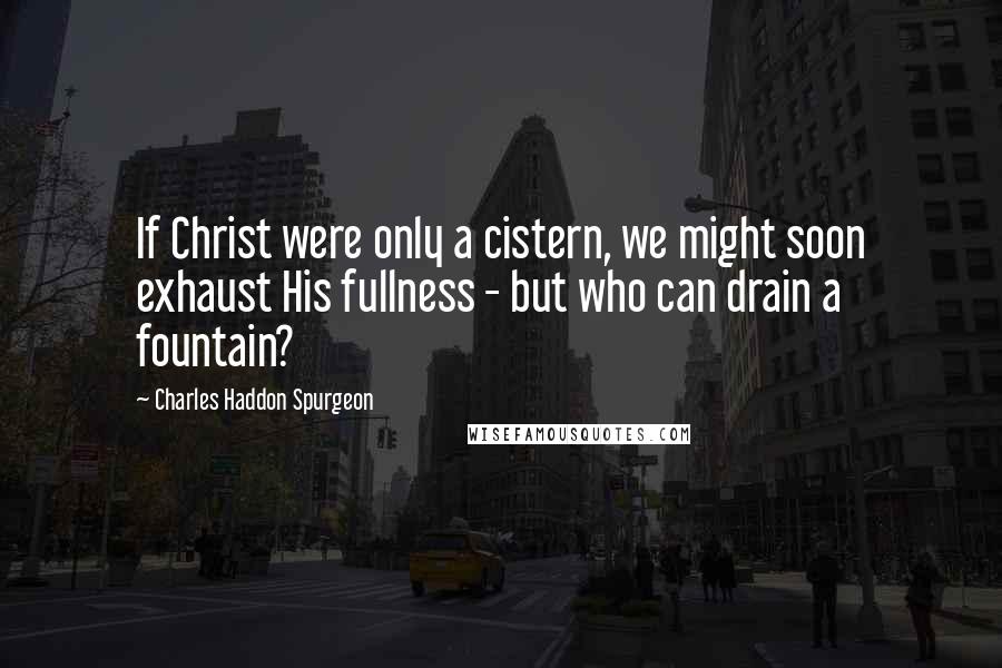 Charles Haddon Spurgeon Quotes: If Christ were only a cistern, we might soon exhaust His fullness - but who can drain a fountain?