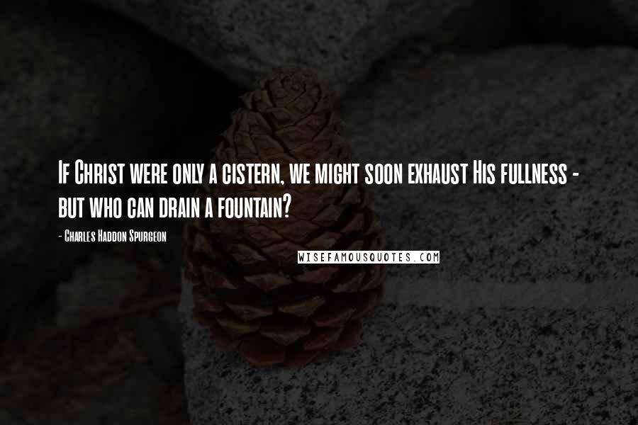 Charles Haddon Spurgeon Quotes: If Christ were only a cistern, we might soon exhaust His fullness - but who can drain a fountain?