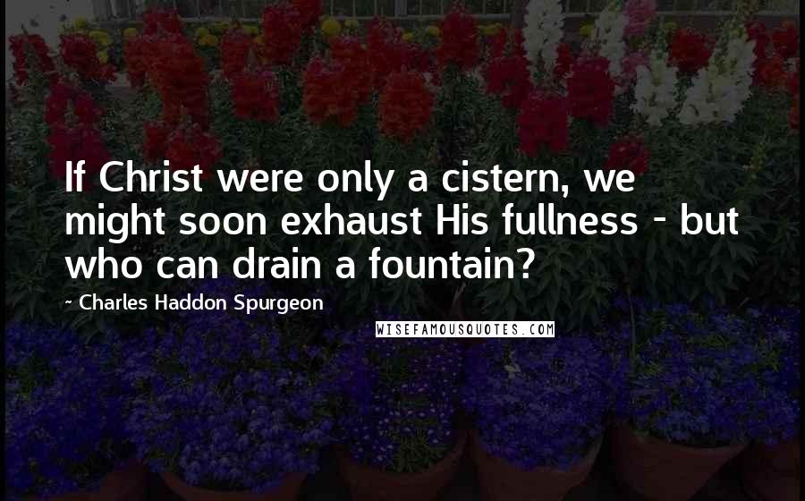 Charles Haddon Spurgeon Quotes: If Christ were only a cistern, we might soon exhaust His fullness - but who can drain a fountain?