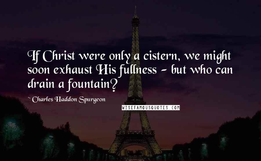 Charles Haddon Spurgeon Quotes: If Christ were only a cistern, we might soon exhaust His fullness - but who can drain a fountain?