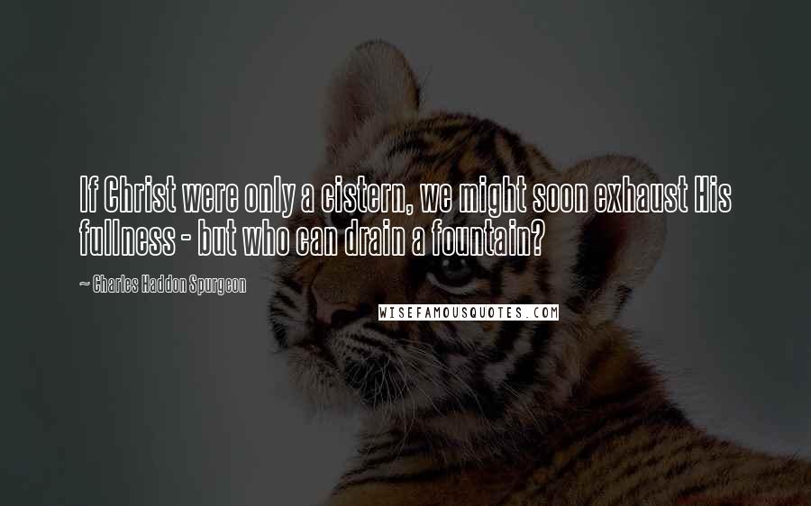 Charles Haddon Spurgeon Quotes: If Christ were only a cistern, we might soon exhaust His fullness - but who can drain a fountain?