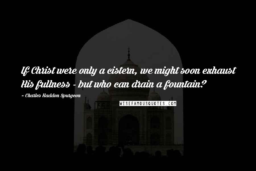 Charles Haddon Spurgeon Quotes: If Christ were only a cistern, we might soon exhaust His fullness - but who can drain a fountain?