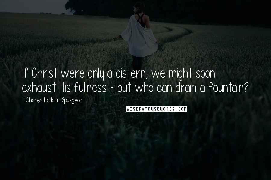 Charles Haddon Spurgeon Quotes: If Christ were only a cistern, we might soon exhaust His fullness - but who can drain a fountain?