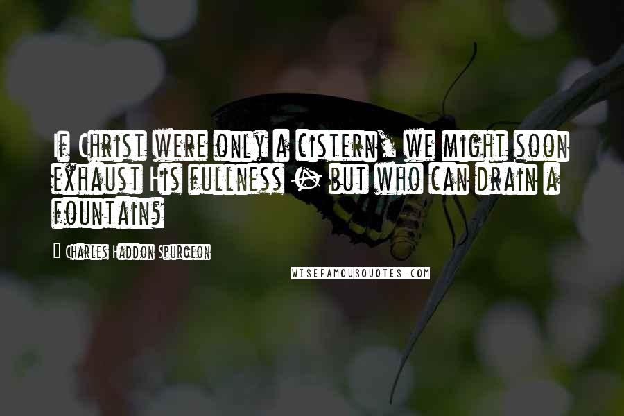 Charles Haddon Spurgeon Quotes: If Christ were only a cistern, we might soon exhaust His fullness - but who can drain a fountain?