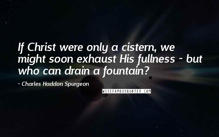 Charles Haddon Spurgeon Quotes: If Christ were only a cistern, we might soon exhaust His fullness - but who can drain a fountain?