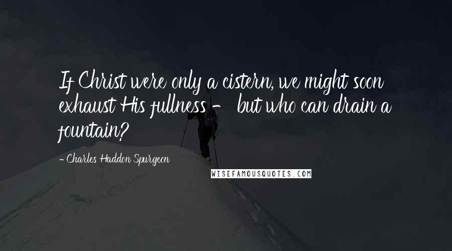 Charles Haddon Spurgeon Quotes: If Christ were only a cistern, we might soon exhaust His fullness - but who can drain a fountain?