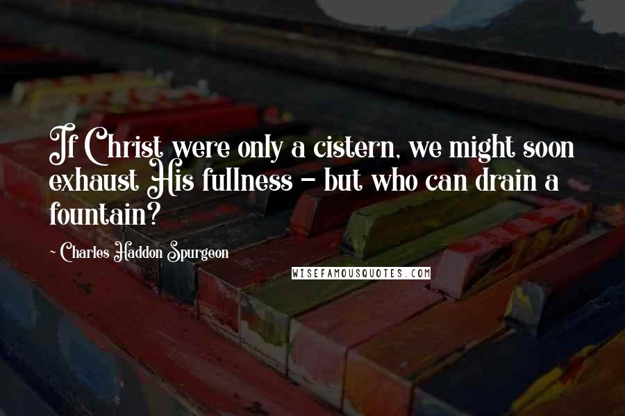 Charles Haddon Spurgeon Quotes: If Christ were only a cistern, we might soon exhaust His fullness - but who can drain a fountain?