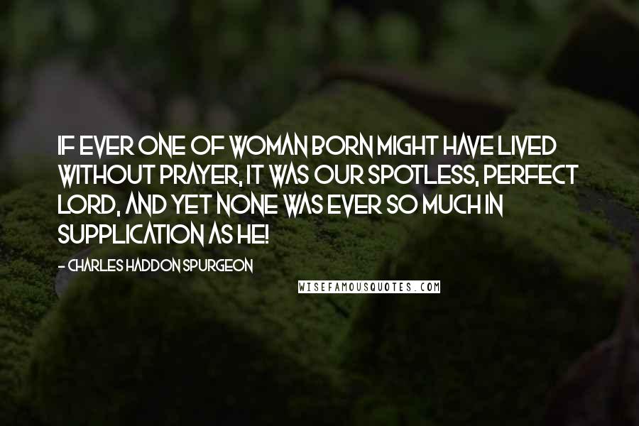 Charles Haddon Spurgeon Quotes: IF ever one of woman born might have lived without prayer, it was our spotless, perfect Lord, and yet none was ever so much in supplication as He!