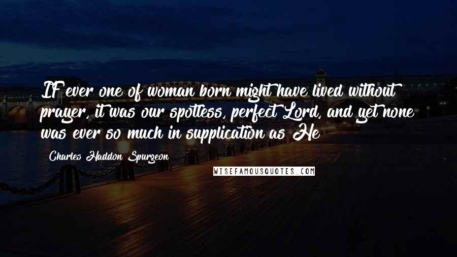 Charles Haddon Spurgeon Quotes: IF ever one of woman born might have lived without prayer, it was our spotless, perfect Lord, and yet none was ever so much in supplication as He!